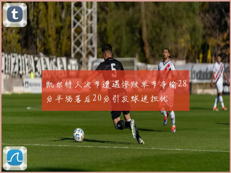 凯尔特人次节遭遇惨败单节净输28分半场落后20分引发球迷担忧