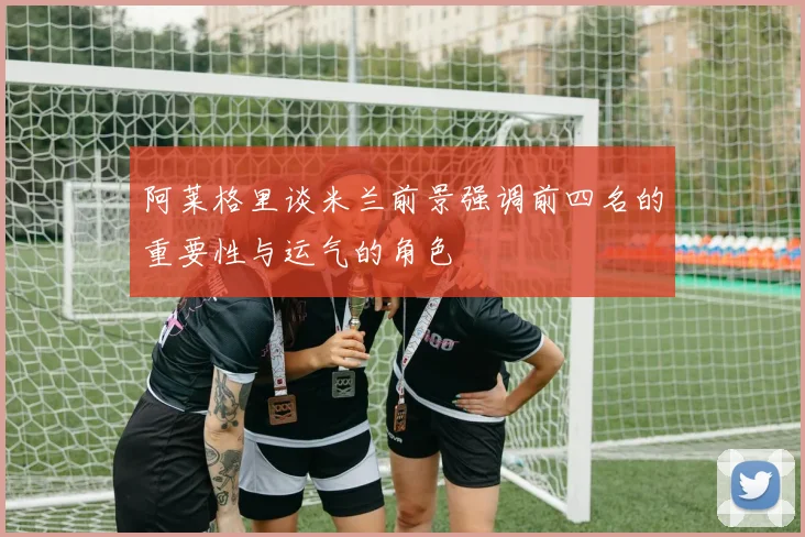 阿莱格里谈米兰前景强调前四名的重要性与运气的角色