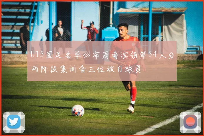 U15国足名单公布周海滨领军54人分两阶段集训含三位旅日球员