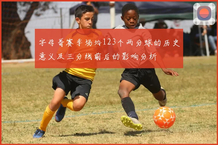 字母哥赛季场均123个两分球的历史意义及三分线前后的影响分析