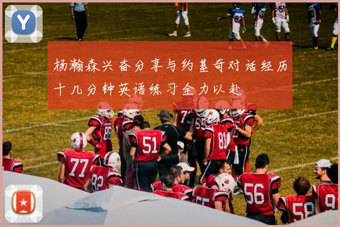 杨瀚森兴奋分享与约基奇对话经历十几分钟英语练习全力以赴