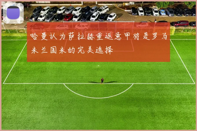 哈曼认为萨拉赫重返意甲将是罗马米兰国米的完美选择