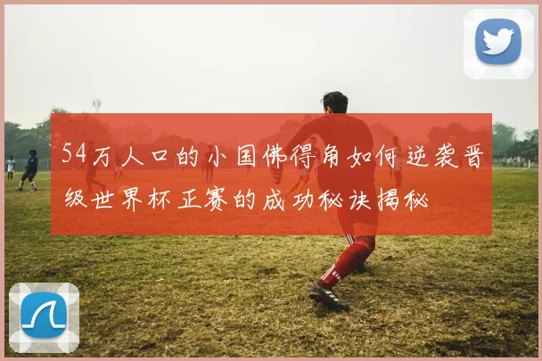 54万人口的小国佛得角如何逆袭晋级世界杯正赛的成功秘诀揭秘