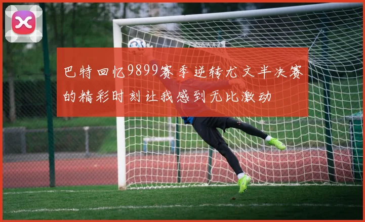 巴特回忆9899赛季逆转尤文半决赛的精彩时刻让我感到无比激动