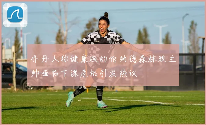 乔丹人称健康版的伦纳德森林狼主帅面临下课危机引发热议