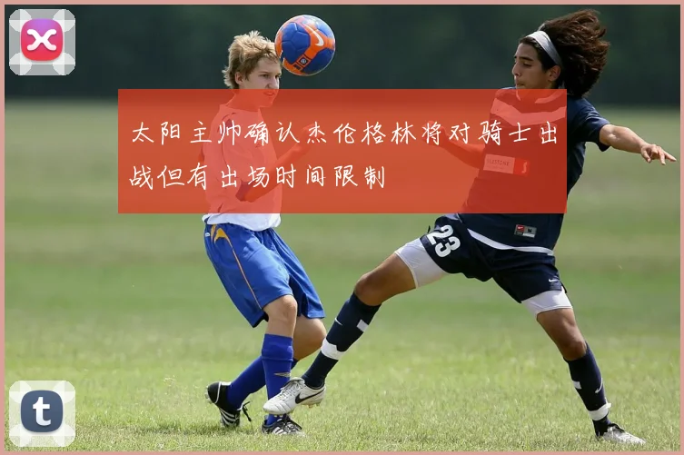 太阳主帅确认杰伦格林将对骑士出战但有出场时间限制