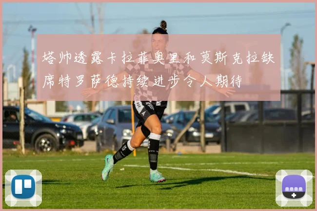 塔帅透露卡拉菲奥里和莫斯克拉缺席特罗萨德持续进步令人期待
