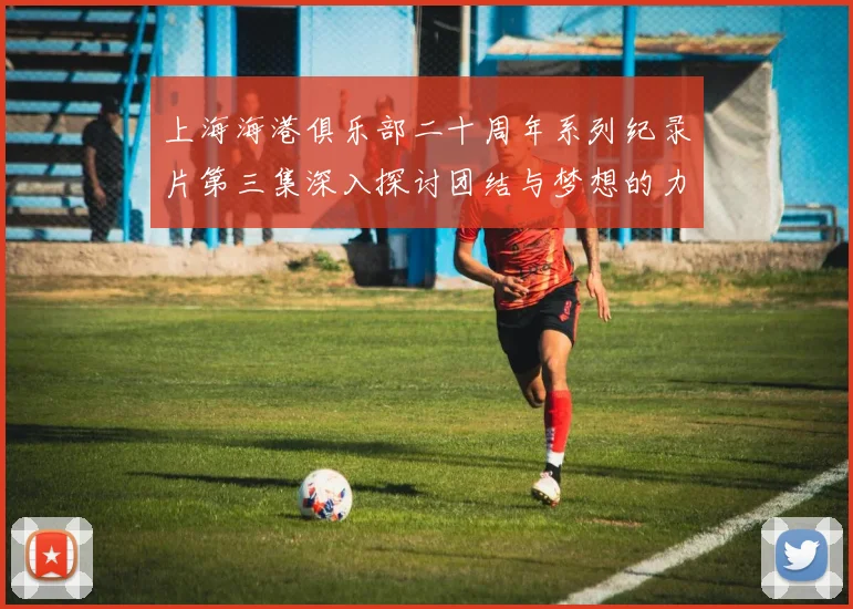 上海海港俱乐部二十周年系列纪录片第三集深入探讨团结与梦想的力量