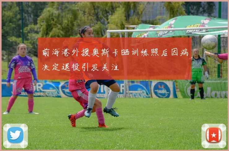 前海港外援奥斯卡晒训练照后因病决定退役引发关注