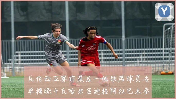 瓦伦西亚赛前最后一练缺席球员名单揭晓卡瓦哈尔吕迪格阿拉巴未参与训练