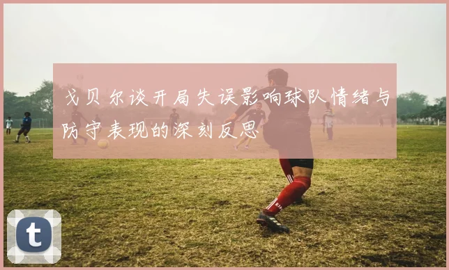 戈贝尔谈开局失误影响球队情绪与防守表现的深刻反思