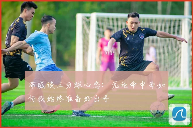 布威谈三分球心态：无论命中率如何我始终准备好出手