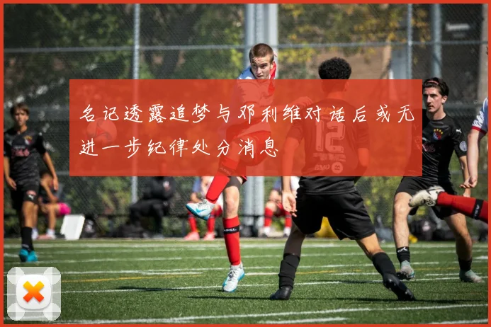 名记透露追梦与邓利维对话后或无进一步纪律处分消息