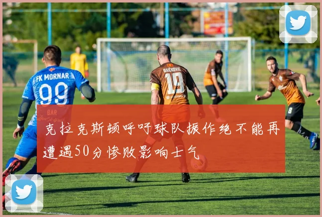 克拉克斯顿呼吁球队振作绝不能再遭遇50分惨败影响士气