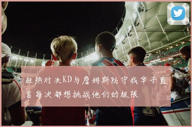 狂热对决KD与詹姆斯防守我华子直言每次都想挑战他们的极限