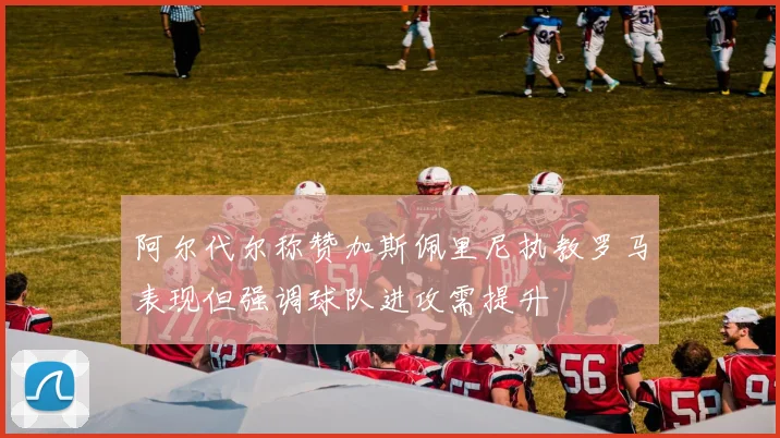 阿尔代尔称赞加斯佩里尼执教罗马表现但强调球队进攻需提升