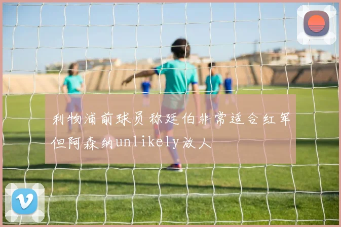 利物浦前球员称廷伯非常适合红军但阿森纳unlikely放人