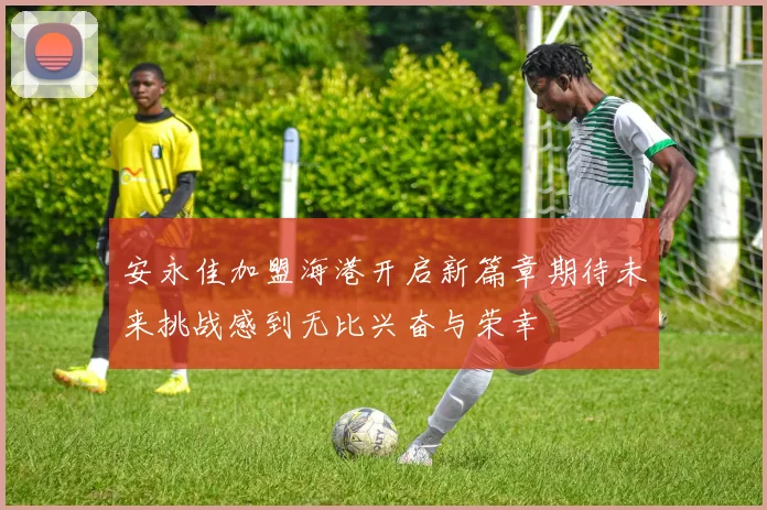 安永佳加盟海港开启新篇章期待未来挑战感到无比兴奋与荣幸