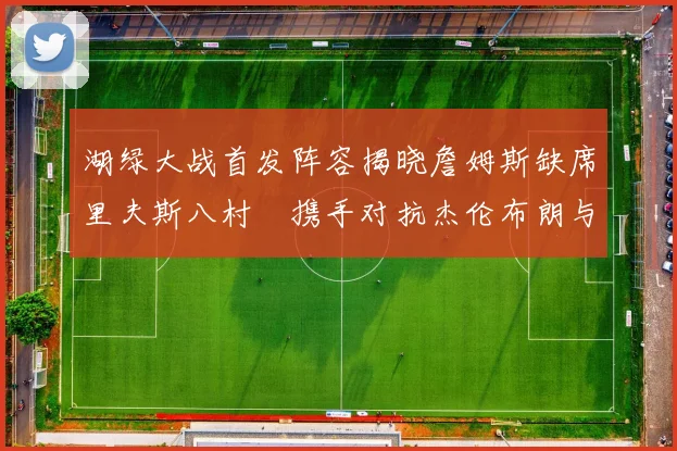 湖绿大战首发阵容揭晓詹姆斯缺席里夫斯八村塁携手对抗杰伦布朗与怀特