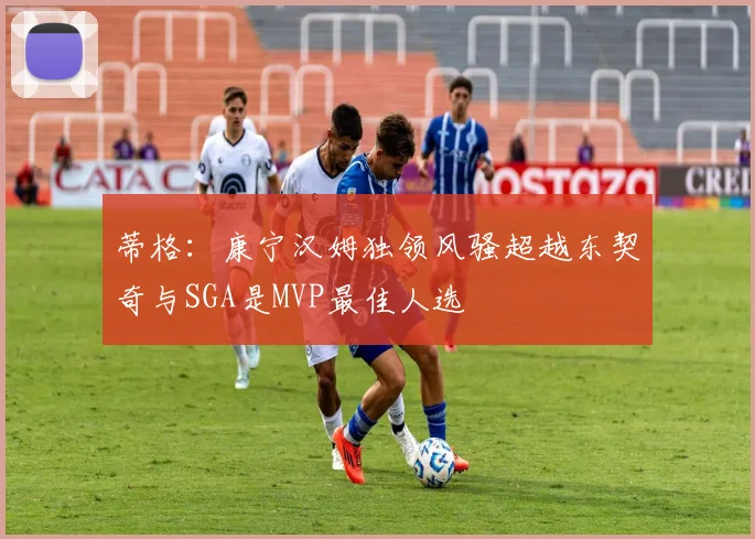蒂格：康宁汉姆独领风骚超越东契奇与SGA是MVP最佳人选