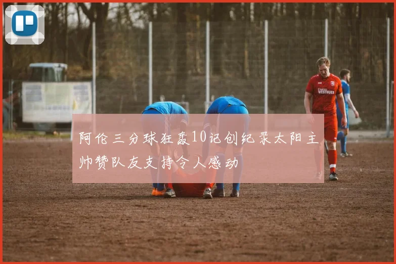 阿伦三分球狂轰10记创纪录太阳主帅赞队友支持令人感动