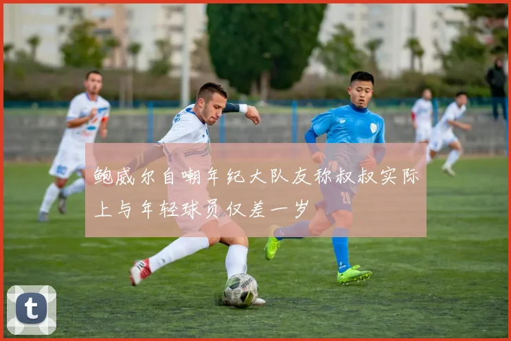 鲍威尔自嘲年纪大队友称叔叔实际上与年轻球员仅差一岁