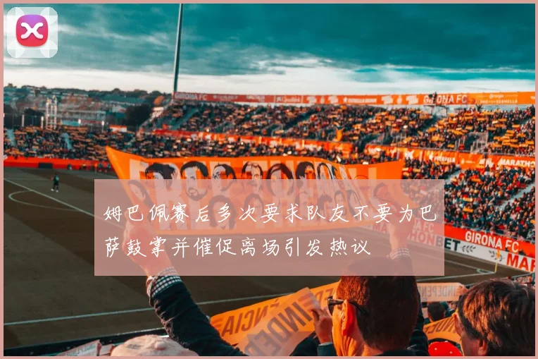 姆巴佩赛后多次要求队友不要为巴萨鼓掌并催促离场引发热议