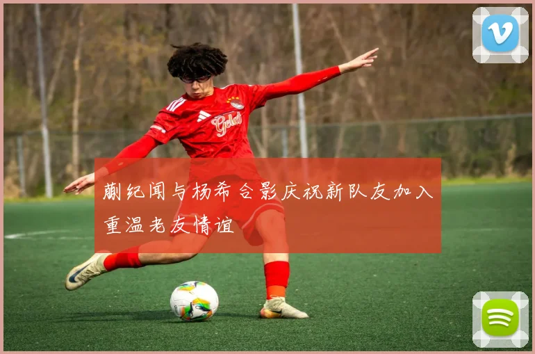 蒯纪闻与杨希合影庆祝新队友加入重温老友情谊