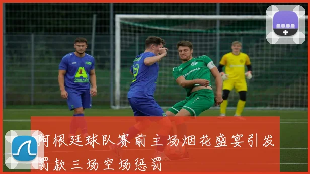 阿根廷球队赛前主场烟花盛宴引发罚款三场空场惩罚