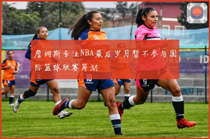 詹姆斯专注NBA最后岁月暂不参与国际篮球联赛筹划