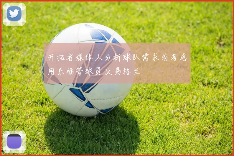 开拓者媒体人分析球队需求或考虑用乐福等球员交易格兰