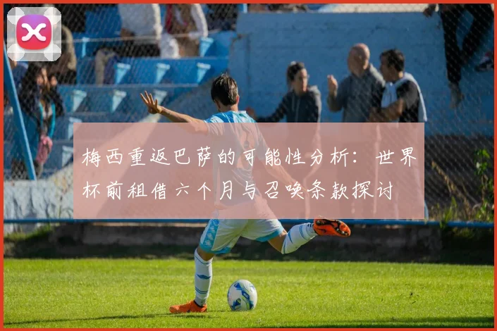 梅西重返巴萨的可能性分析：世界杯前租借六个月与召唤条款探讨