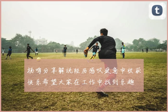 杨鸣分享解说经历感叹疲惫中收获快乐希望大家在工作中找到乐趣