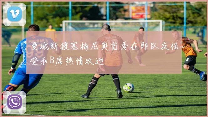 曼城新援塞梅尼奥首秀在即队友福登和B席热情欢迎