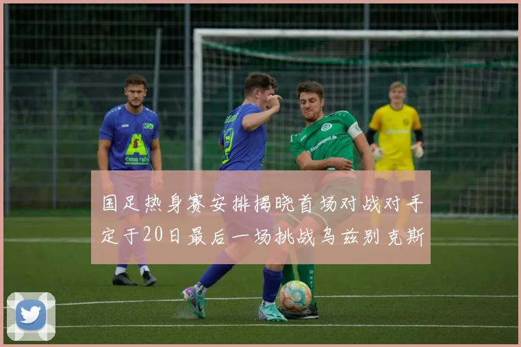 国足热身赛安排揭晓首场对战对手定于20日最后一场挑战乌兹别克斯坦