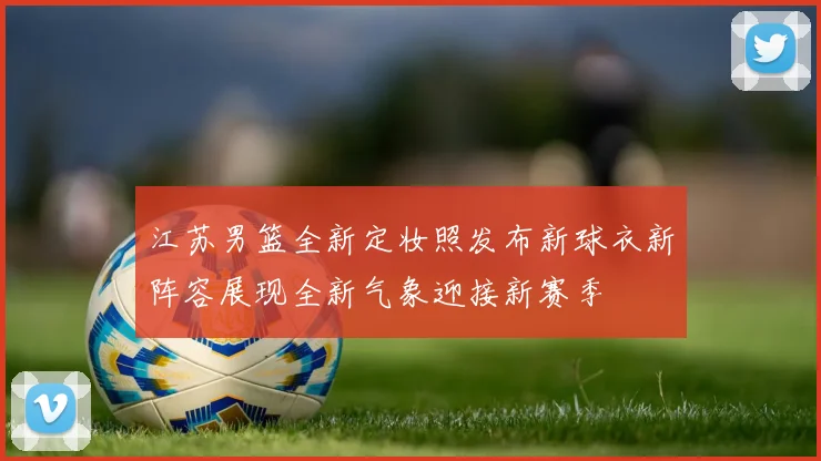 江苏男篮全新定妆照发布新球衣新阵容展现全新气象迎接新赛季