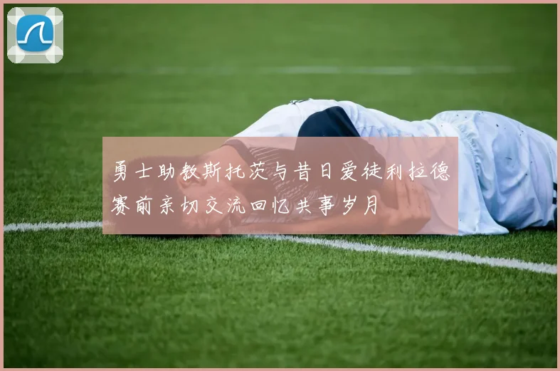 勇士助教斯托茨与昔日爱徒利拉德赛前亲切交流回忆共事岁月